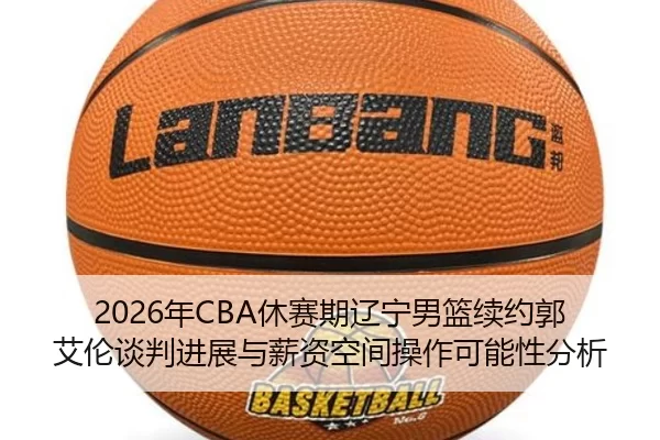2026年CBA休赛期辽宁男篮续约郭艾伦谈判进展与薪资空间操作可能性分析