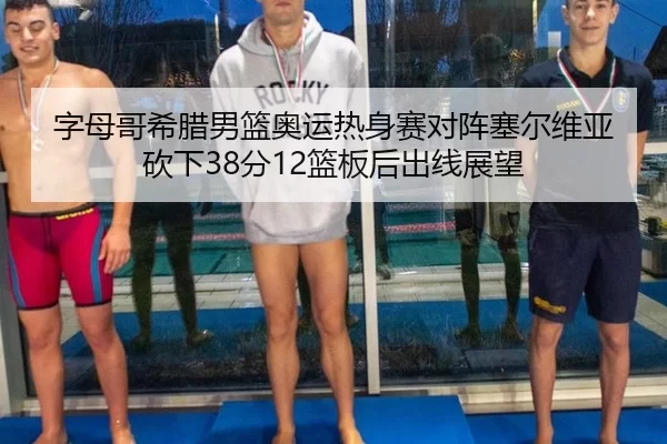 字母哥希腊男篮奥运热身赛对阵塞尔维亚砍下38分12篮板后出线展望