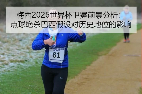 梅西2026世界杯卫冕前景分析：点球绝杀巴西假设对历史地位的影响